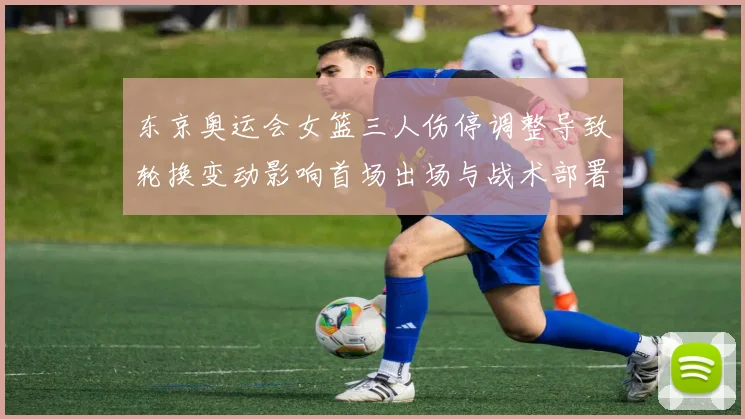 东京奥运会女篮三人伤停调整导致轮换变动影响首场出场与战术部署