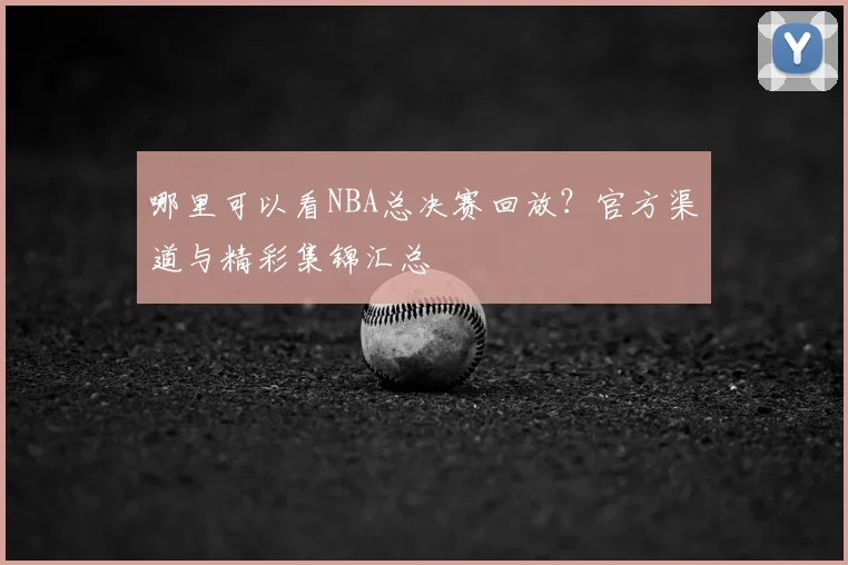 哪里可以看NBA总决赛回放？官方渠道与精彩集锦汇总