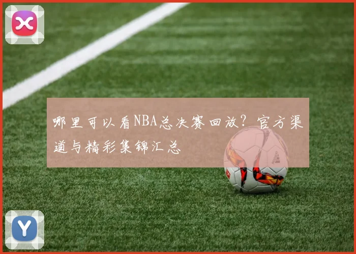 哪里可以看NBA总决赛回放？官方渠道与精彩集锦汇总