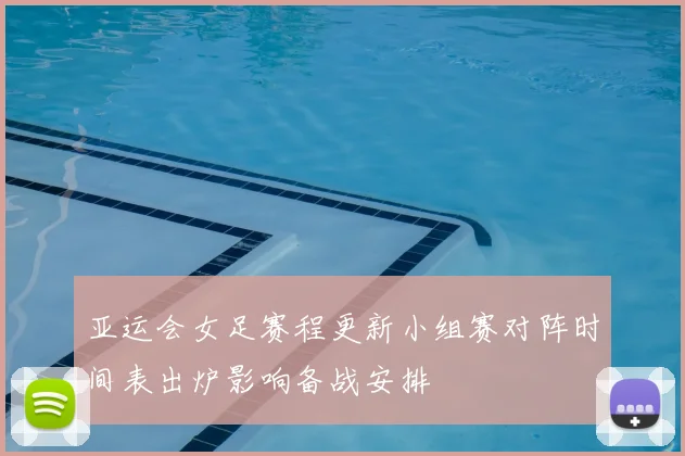 亚运会女足赛程更新小组赛对阵时间表出炉影响备战安排