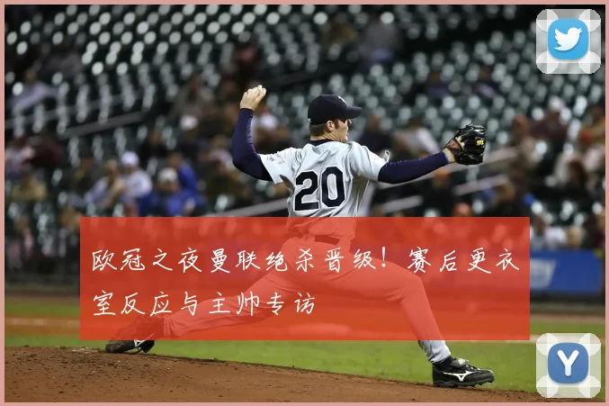 欧冠之夜曼联绝杀晋级!赛后更衣室反应与主帅专访