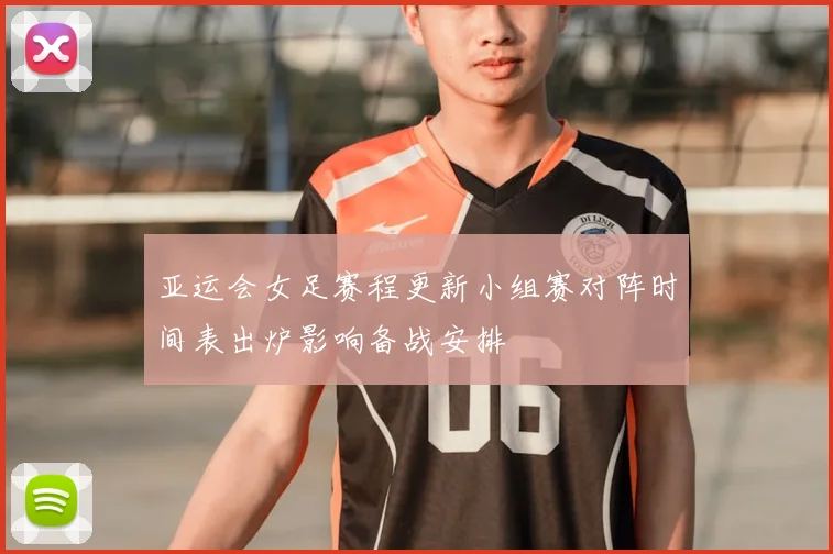 亚运会女足赛程更新小组赛对阵时间表出炉影响备战安排