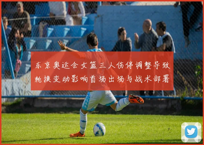 东京奥运会女篮三人伤停调整导致轮换变动影响首场出场与战术部署